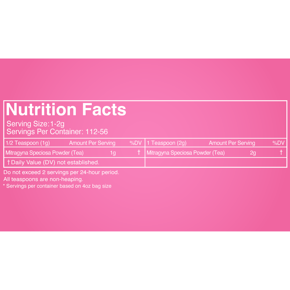 Botanical Facts for a four ounce bag of Happy Hippo Kratom Tea Powder. Serving size, 1 to 2 grams. 112 to 56 servings per container in a 4oz bag. 100% Mytragyna Speciosa Powder, no other ingredients. Do not exceed 2 servings per 24-hour period.